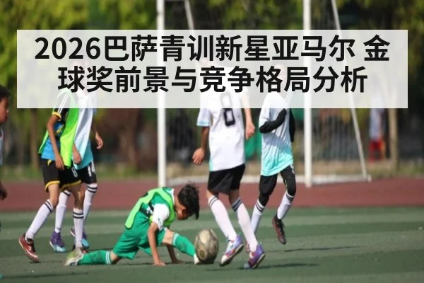 2026巴萨青训新星亚马尔 金球奖前景与竞争格局分析